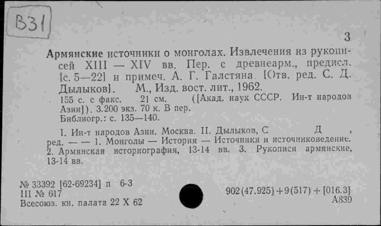 ﻿з
Армянские источники о монголах. Извлечения из рукописей XIII — XIV вв. Пер. с древнеарм., предисл. [с. 5—221 и примеч. А. Г. Галстяна [Отв. ред. С. Д. Дылыков]. М., Изд. вост, лит., 1962.
155 с. с факс. 21 см. ([Акад, наук СССР. Ин-т народов Азии]). 3.200 экз. 70 к. В пер.
Библиогр.: с. 135—140.
I Ин-т народов Азии. Москва. II. Дылыков, С	Д ,
ред ’____1 Монголы — История — Источники и источниковедение.
2. Армянская историография, 13-14 вв. 3. Рукописи армянские, 13-14 вв.
№ 33392 [62-69234] п 6-3
III № 617
Всесоюз. кн. палата 22 X 62
902(47.925)4-9(517)+ [016.3]
А839